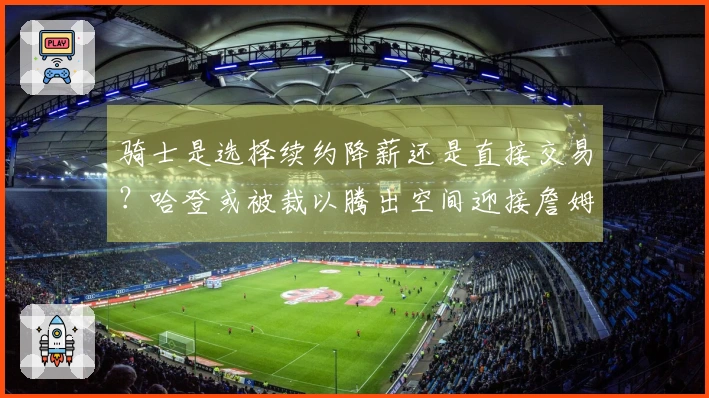 骑士是选择续约降薪还是直接交易？哈登或被裁以腾出空间迎接詹姆斯回归