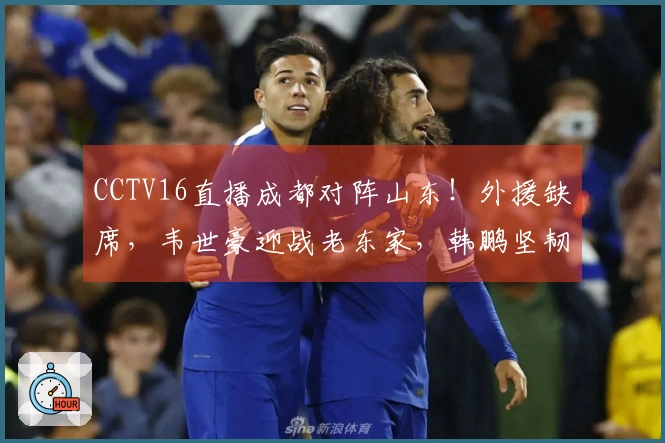 CCTV16直播成都对阵山东!外援缺席,韦世豪迎战老东家,韩鹏坚韧不拔