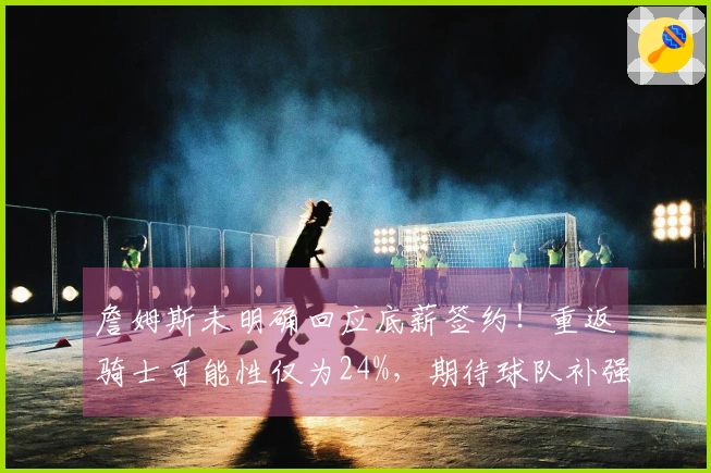 詹姆斯未明确回应底薪签约！重返骑士可能性仅为24%，期待球队补强以求胜利