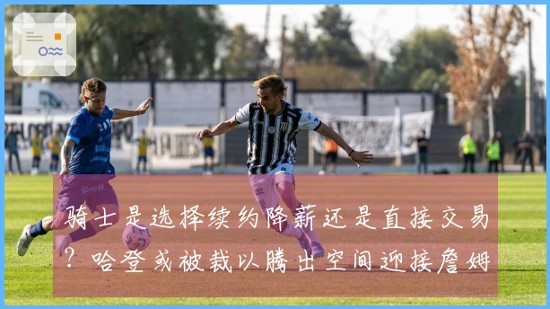 骑士是选择续约降薪还是直接交易?哈登或被裁以腾出空间迎接詹姆斯回归